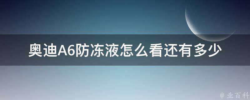 奥迪A6防冻液怎么看还有多少_详细教程+常见问题解答