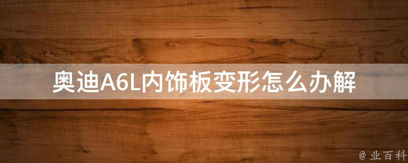 奥迪A6L内饰板变形怎么办_解决方法、修复技巧、内饰板维修指南