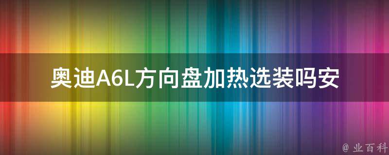 奥迪A6L方向盘加热选装吗(安全舒适的驾驶体验，了解奥迪A6L方向盘加热的选装情况)