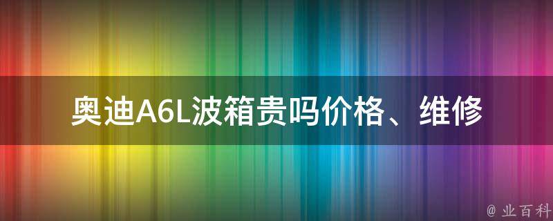 奥迪A6L波箱贵吗(**、维修费用、保养成本)