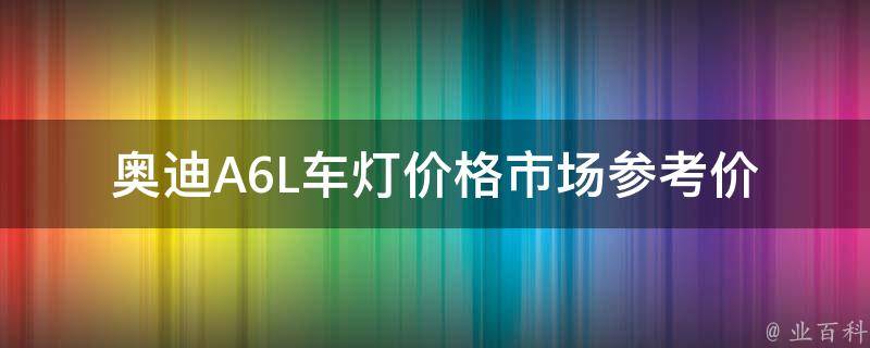 奥迪A6L车灯**_市场参考价、原厂配件、维修保养费用