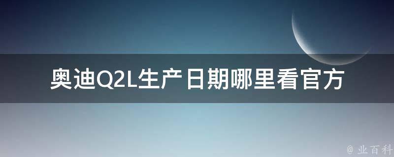 奥迪Q2L生产日期哪里看(官方查询、车辆出厂时间、车辆生产年份)