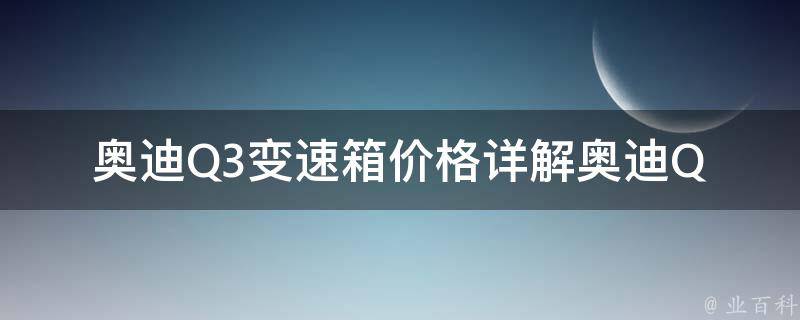 奥迪Q3变速箱**_详解奥迪Q3不同型号变速箱**及维修费用