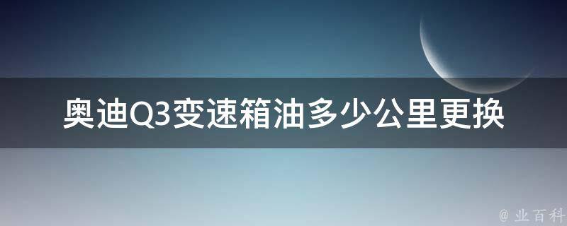 奥迪Q3变速箱油多少公里更换(详解奥迪Q3变速箱油更换周期及方法)