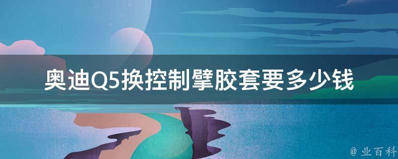 奥迪Q5换控制擘胶套要多少钱_原厂配件**及更换费用