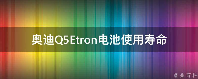 奥迪Q5Etron电池使用寿命有多长_详解奥迪Q5Etron电池续航时间及使用寿命