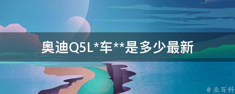 奥迪Q5L*车**是多少_最新报价、配置、优惠等详解