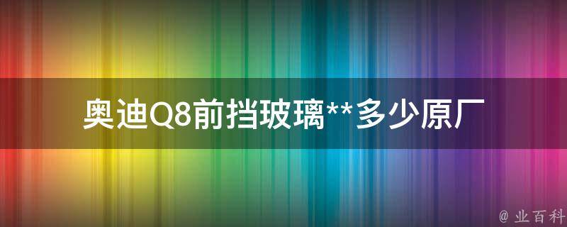 奥迪Q8前挡玻璃**多少_原厂配件**查询及更换攻略