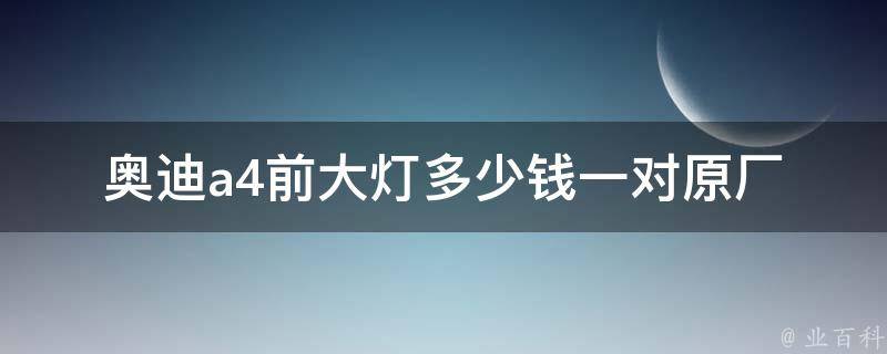 奥迪a4前大灯多少钱一对_原厂配件**及安装费用对比