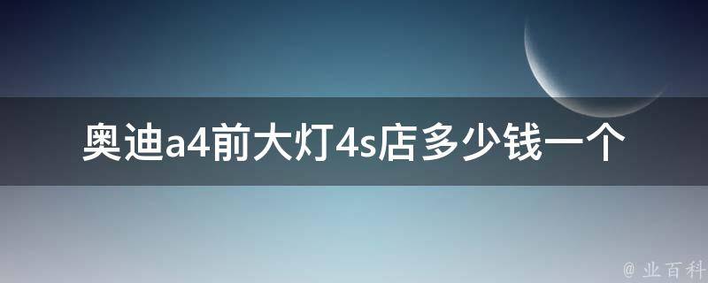 奥迪a4前大灯4s店多少钱一个_详细**表及换灯方法