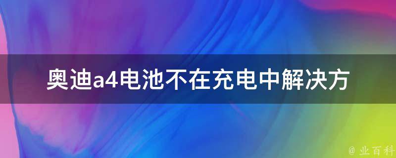 奥迪a4电池不在充电中_解决方法、充电故障、电池维修