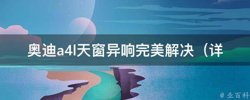 奥迪a4l天窗异响完美解决_详细分析天窗异响原因及解决方法。