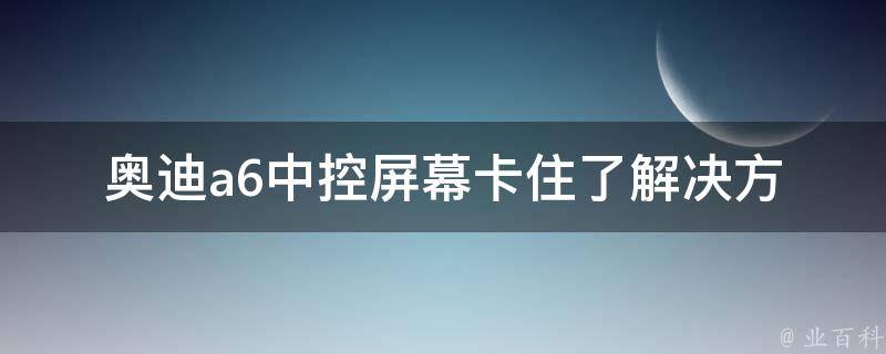 奥迪a6中控屏幕卡住了(解决方法大全：重启、升级、更换屏幕等)。