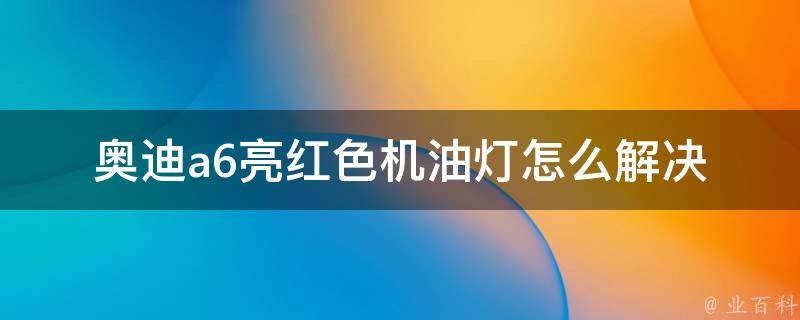 奥迪a6亮红色机油灯怎么解决_详细解答及常见故障排除方法