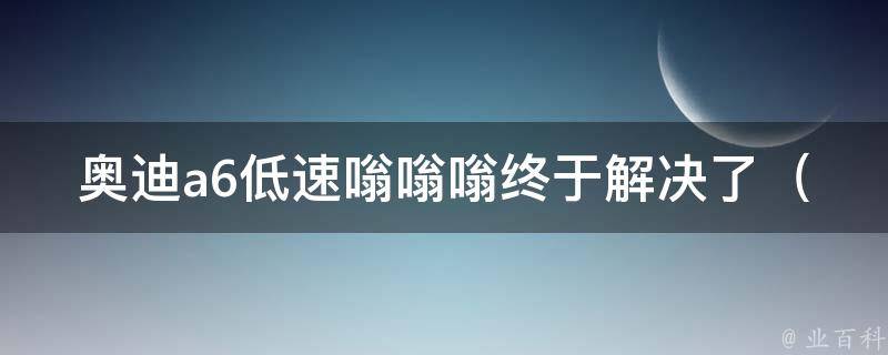 奥迪a6低速嗡嗡嗡终于解决了_原因揭秘+解决方法大集合