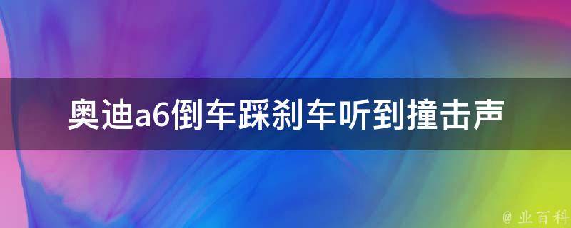 奥迪a6倒车踩刹车听到撞击声_原因分析及解决方法