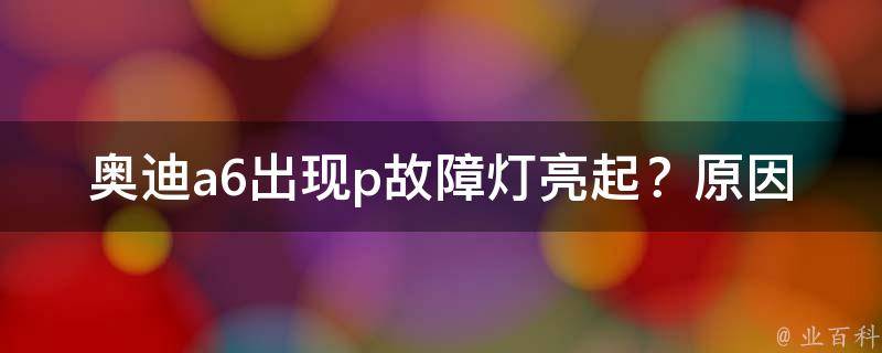 奥迪a6出现p故障灯亮起？原因可能在这些方面_详细解析