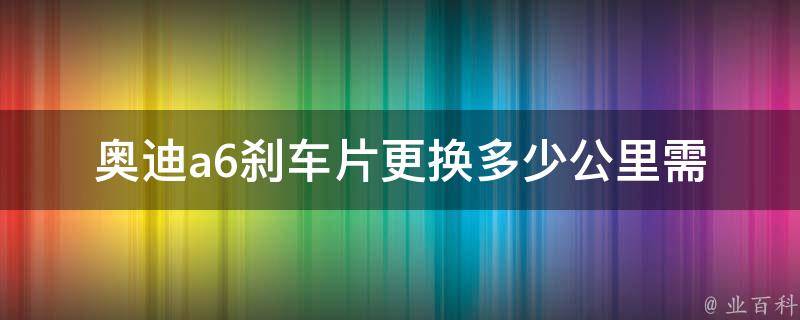 奥迪a6刹车片更换(多少公里需要更换，如何判断刹车片磨损)