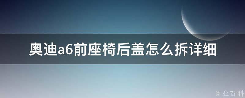 奥迪a6前座椅后盖怎么拆(详细图解步骤，让你轻松搞定拆卸)。