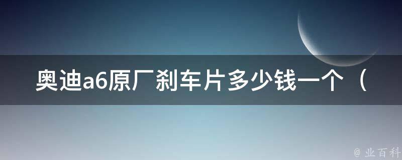 奥迪a6原厂刹车片多少钱一个_官方**汇总及选购指南