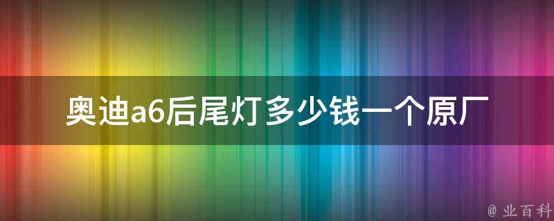 奥迪a6后尾灯多少钱一个(原厂官方**+市场报价对比分析)