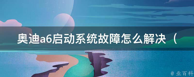 奥迪a6启动系统故障怎么解决_详解奥迪a6启动问题排查与解决方法