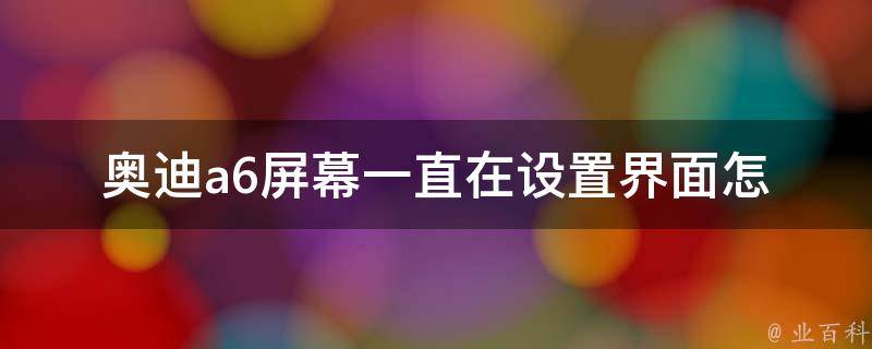 奥迪a6屏幕一直在设置界面(怎样解决奥迪a6屏幕设置界面卡顿问题)。