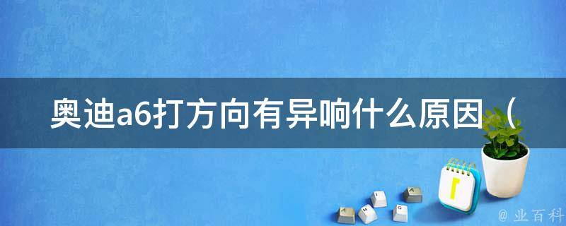 奥迪a6打方向有异响什么原因_解决奥迪a6方向盘异响问题的方法和技巧