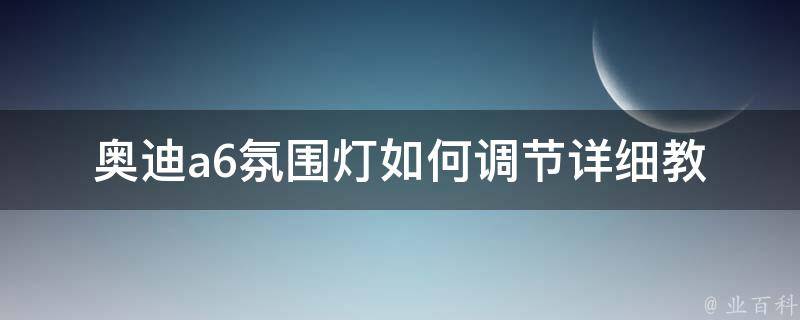 奥迪a6氛围灯如何调节_详细教程及常见问题解答