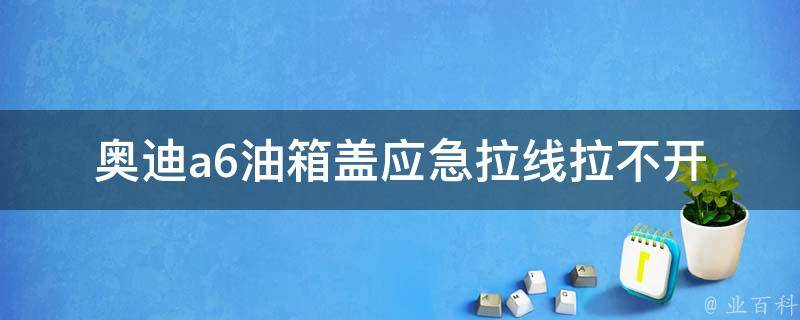 奥迪a6油箱盖应急拉线拉不开(原因分析及解决方法)