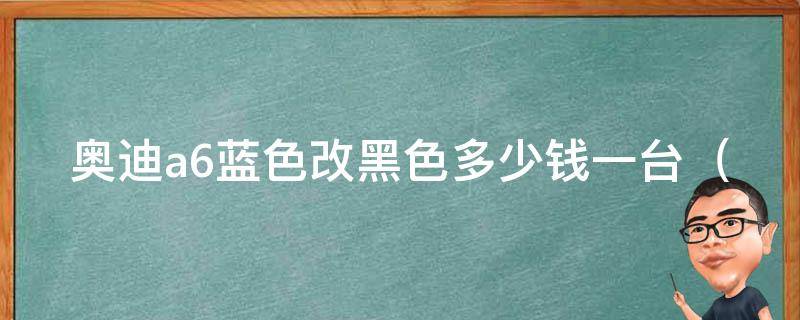 奥迪a6蓝色改黑色多少钱一台_详解改色步骤及注意事项