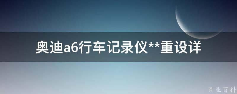 奥迪a6行车记录仪**重设(详细步骤及注意事项)