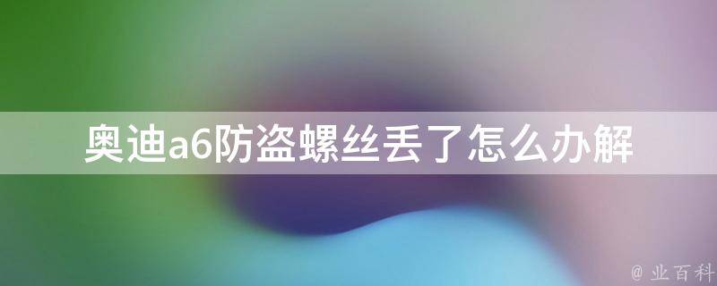 奥迪a6防盗螺丝丢了怎么办_解决方法、安全保障、维修指南