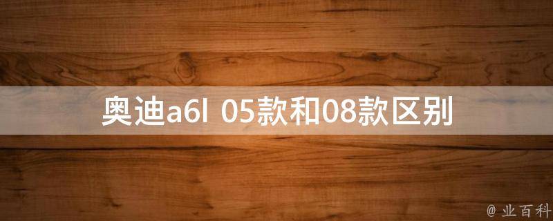 奥迪a6l 05款和08款区别_外观、配置、性能全面对比