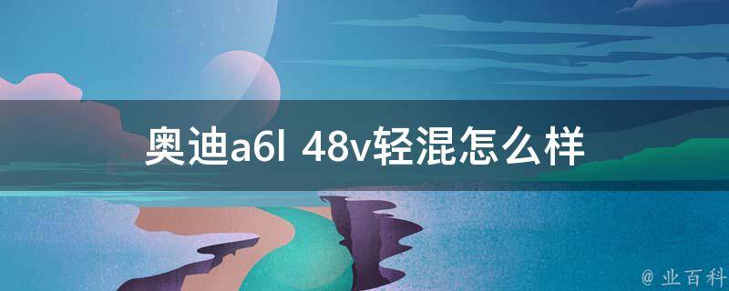 奥迪a6l 48v轻混怎么样(性能、油耗、**等详细评测)？