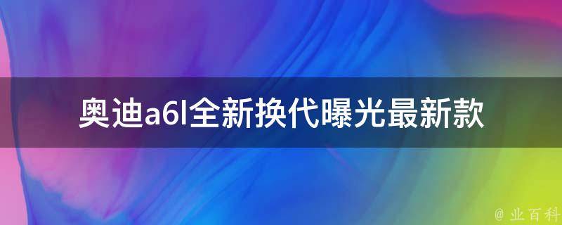 奥迪a6l全新换代曝光_最新款式及配置曝光，内外颜值更上一层楼