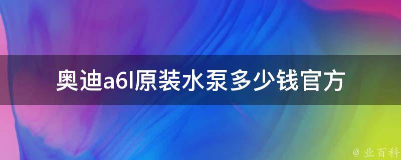 奥迪a6l原装水泵多少钱_官方**表及维修费用对比