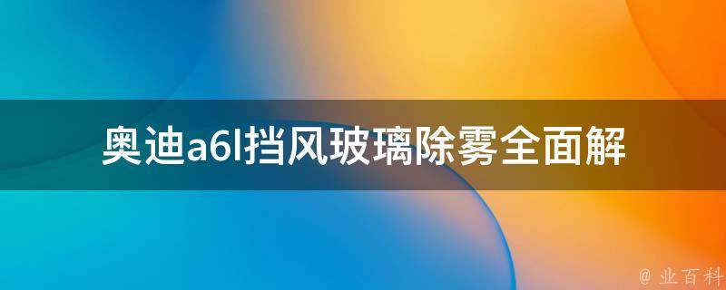 奥迪a6l挡风玻璃除雾(全面解析：原因、方法及预防措施)。