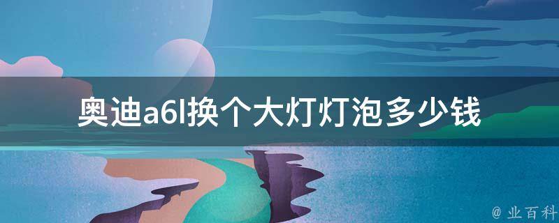 奥迪a6l换个大灯灯泡多少钱_详细解答及常见问题解析