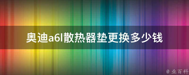 奥迪a6l散热器垫更换多少钱_详细解析+常见问题解答。