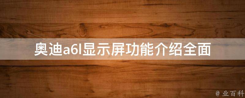 奥迪a6l显示屏功能介绍(全面解析2021款a6l车载显示屏的各项特点和使用技巧)。