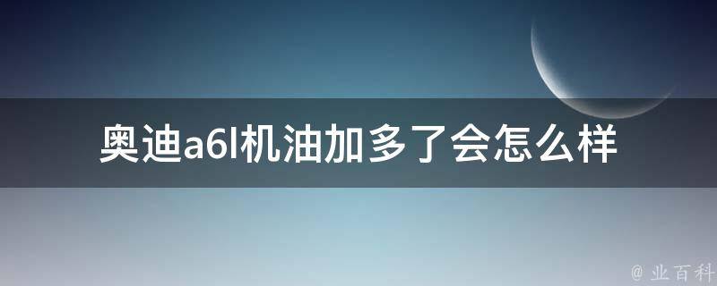 奥迪a6l机油加多了会怎么样_加多了会怎样、加多了会有什么影响、加多了会有什么后果