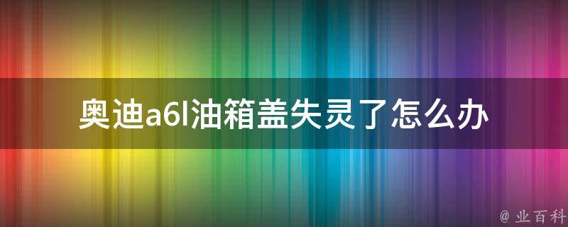 奥迪a6l油箱盖失灵了_怎么办？教你解决奥迪a6l油箱盖无法打开的问题