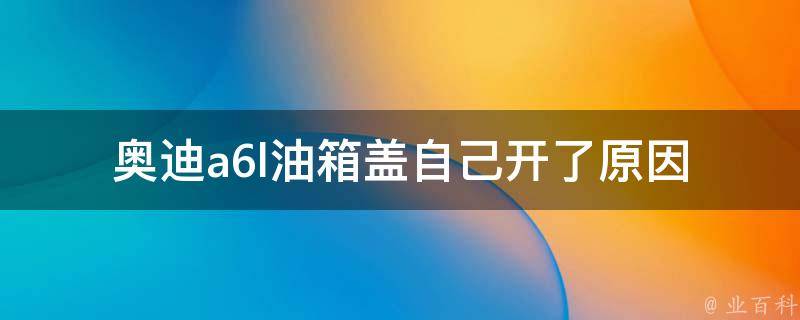 奥迪a6l油箱盖自己开了_原因分析及解决方法