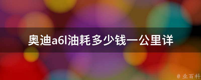 奥迪a6l油耗多少钱一公里_详细解析2021款a6l的油耗表现、省油技巧、节油方法