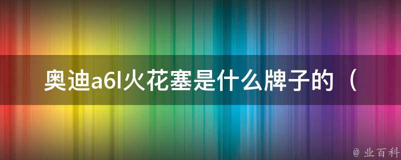 奥迪a6l火花塞是什么牌子的_原厂配件vs市场常用品牌