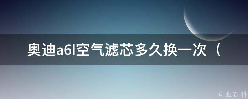 奥迪a6l空气滤芯多久换一次（详解空气滤芯的更换周期和注意事项）