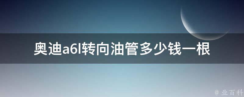 奥迪a6l转向油管多少钱一根_详细**表及更换方法