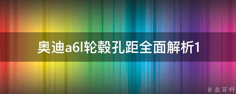 奥迪a6l轮毂孔距(全面解析14款车型，让你选轮毂不再迷茫)。