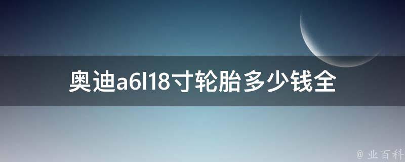 奥迪a6l18寸轮胎多少钱(全网比价+轮胎品牌推荐)